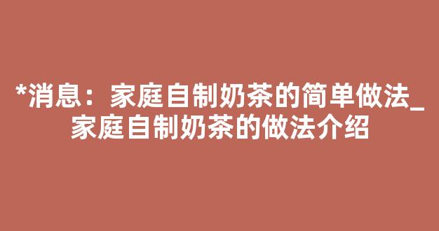 *消息：家庭自制奶茶的简单做法_家庭自制奶茶的做法介绍