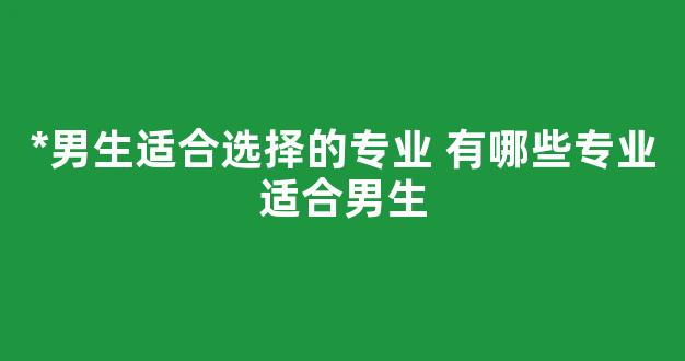 *男生适合选择的专业 有哪些专业适合男生