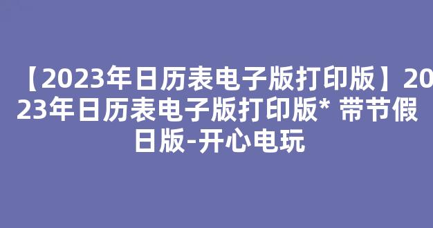 【2023年日历表电子版打印版】2023年日历表电子版打印版* 带节假日版-开心电玩