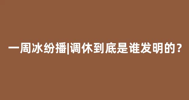 一周冰纷播|调休到底是谁发明的？