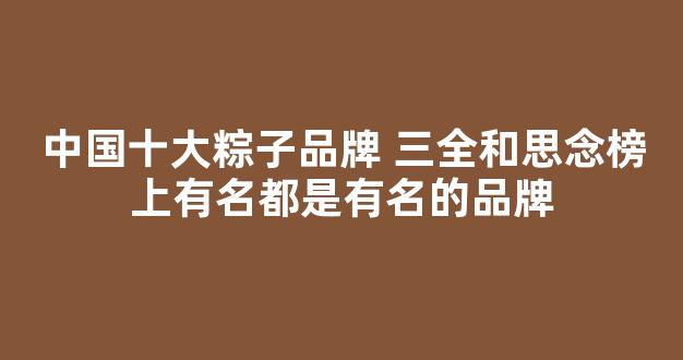 中国十大粽子品牌 三全和思念榜上有名都是有名的品牌