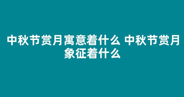 中秋节赏月寓意着什么 中秋节赏月象征着什么