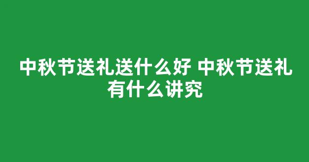 中秋节送礼送什么好 中秋节送礼有什么讲究