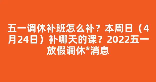 五一调休补班怎么补？本周日（4月24日）补哪天的课？2022五一放假调休*消息