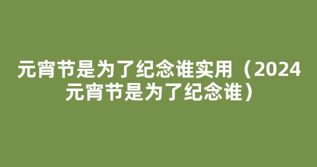 2024年元宵节是为了纪念谁的