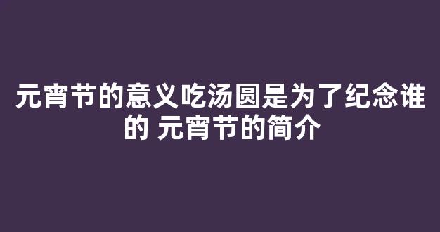 元宵节的意义吃汤圆是为了纪念谁的 元宵节的简介