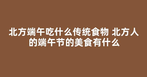 北方端午吃什么传统食物 北方人的端午节的美食有什么