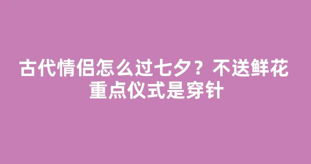 古代情侣怎么过七夕？不送鲜花 重点仪式是穿针