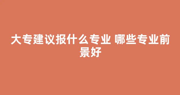 大专建议报什么专业 哪些专业前景好