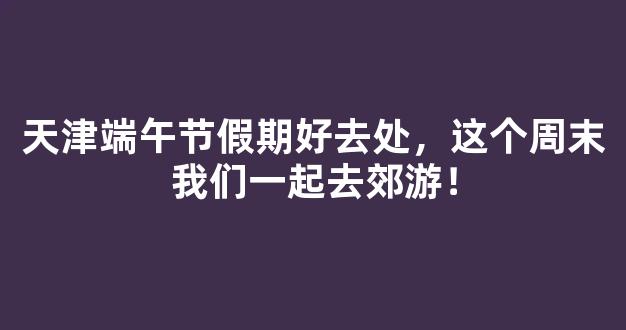 天津端午节假期好去处，这个周末我们一起去郊游！