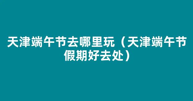 天津端午节假期好去处，这个周末我们一起去郊游！