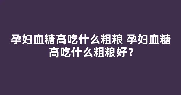 孕妇血糖高吃什么粗粮 孕妇血糖高吃什么粗粮好？