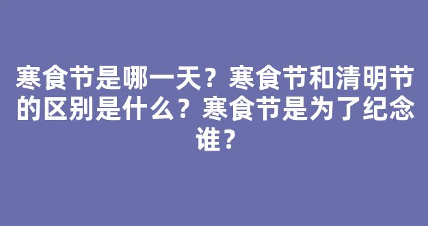 寒食节是哪一天？寒食节和清明节的区别是什么？寒食节是为了纪念谁？