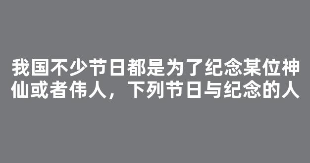 我国不少节日都是为了纪念某位神仙或者伟人，下列节日与纪念的人