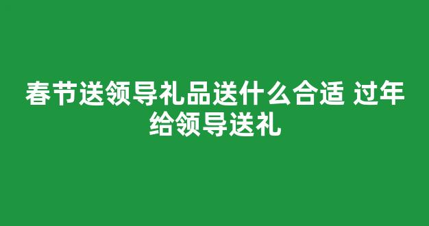 春节送领导礼品送什么合适 过年给领导送礼