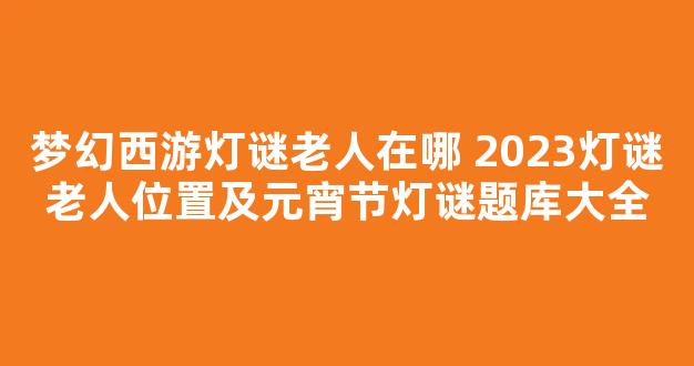 梦幻西游灯谜老人在哪 2023灯谜老人位置及元宵节灯谜题库大全