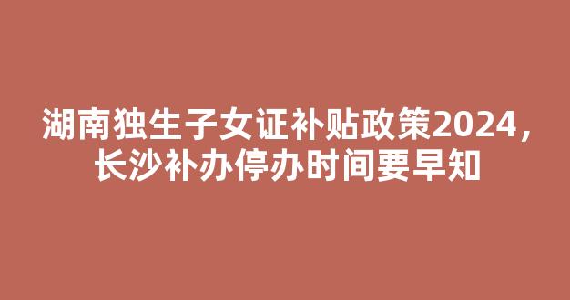 湖南独生子女证补贴政策2024，长沙补办停办时间要早知