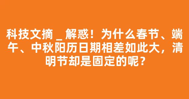 科技文摘 _ 解惑！为什么春节、端午、中秋阳历日期相差如此大，清明节却是固定的呢？