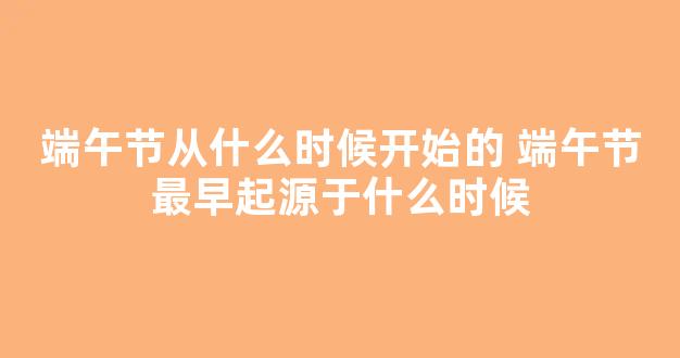 端午节从什么时候开始的 端午节最早起源于什么时候