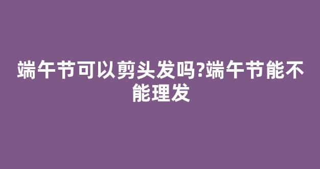 端午节可以剪头发吗?端午节能不能理发