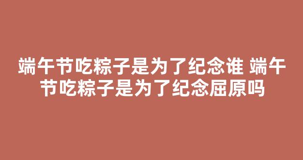 端午节吃粽子是为了纪念谁 端午节吃粽子是为了纪念屈原吗