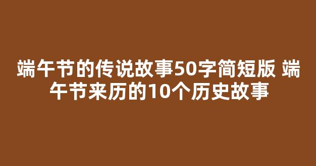 端午节的传说故事50字简短版 端午节来历的10个历史故事