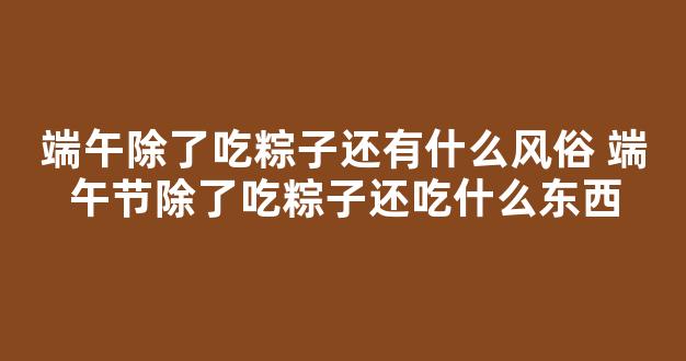 端午除了吃粽子还有什么风俗 端午节除了吃粽子还吃什么东西