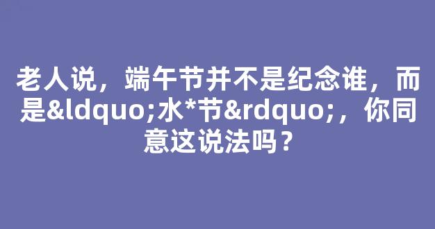 老人说，端午节并不是纪念谁，而是“水*节”，你同意这说法吗？