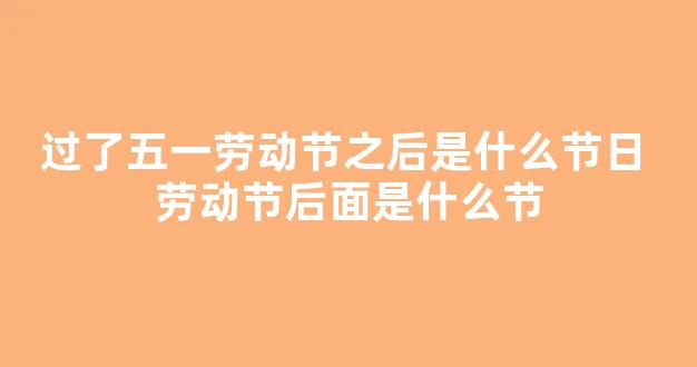 过了五一劳动节之后是什么节日 劳动节后面是什么节