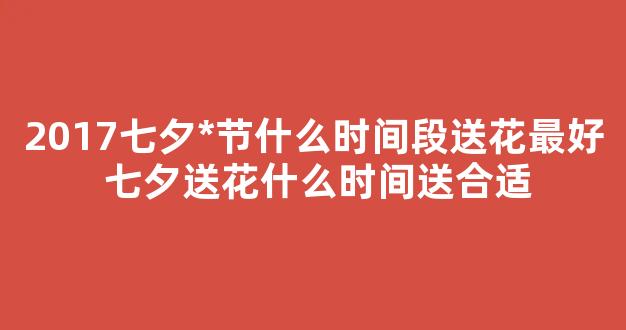 2017七夕*节什么时间段送花最好 七夕送花什么时间送合适