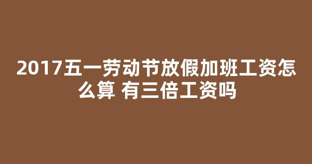 2017五一劳动节放假加班工资怎么算 有三倍工资吗