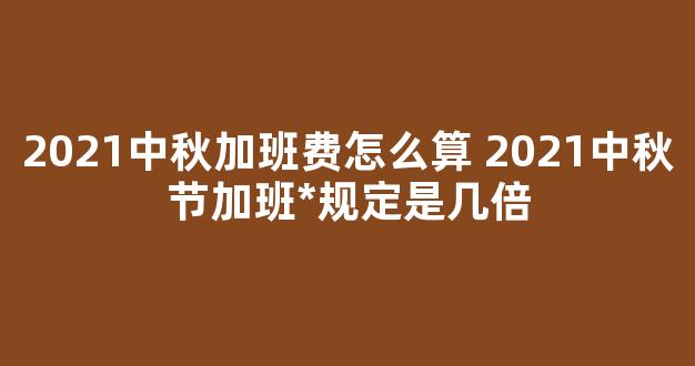 2021中秋加班费怎么算 2021中秋节加班*规定是几倍