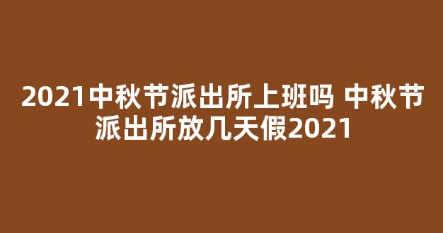 2021中秋节派出所上班吗 中秋节派出所放几天假2021