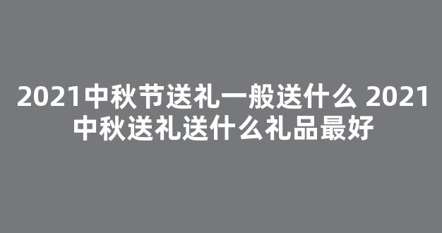 2021中秋节送礼一般送什么 2021中秋送礼送什么礼品最好