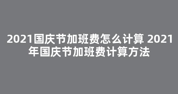 2021国庆节加班费怎么计算 2021年国庆节加班费计算方法