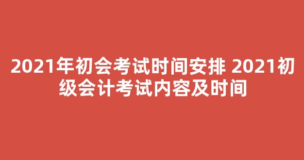 2021年初会考试时间安排 2021初级会计考试内容及时间