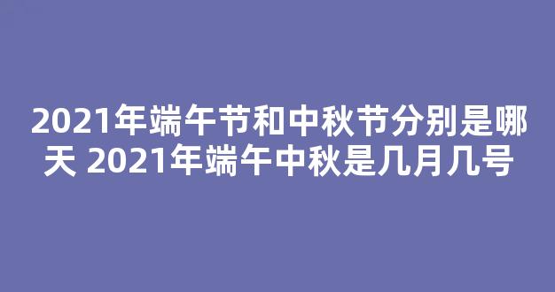 2021年端午节和中秋节分别是哪天 2021年端午中秋是几月几号