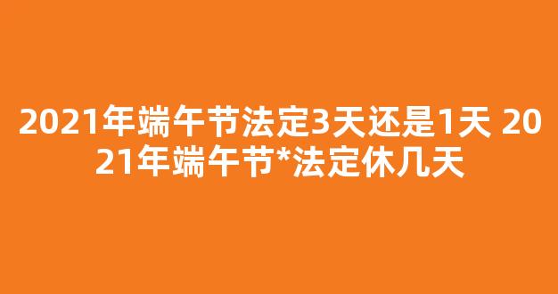 2021年端午节法定3天还是1天 2021年端午节*法定休几天