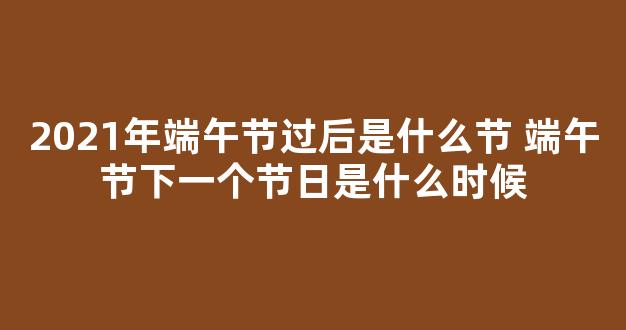 2021年端午节过后是什么节 端午节下一个节日是什么时候