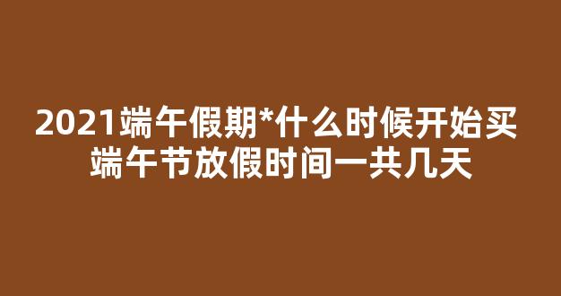 2021端午假期*什么时候开始买 端午节放假时间一共几天