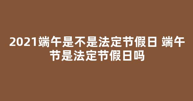 2021端午是不是法定节假日 端午节是法定节假日吗