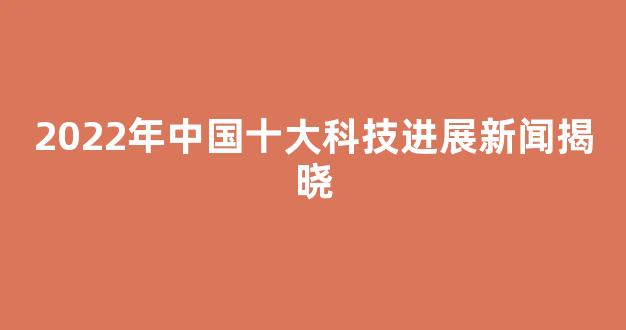 2022年中国十大科技进展新闻揭晓