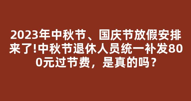 2023年中秋节、国庆节放假安排来了!中秋节退休人员统一补发800元过节费，是真的吗？