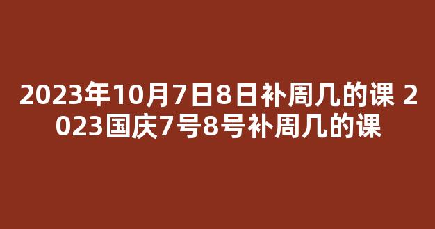 2023年10月7日8日补周几的课 2023国庆7号8号补周几的课