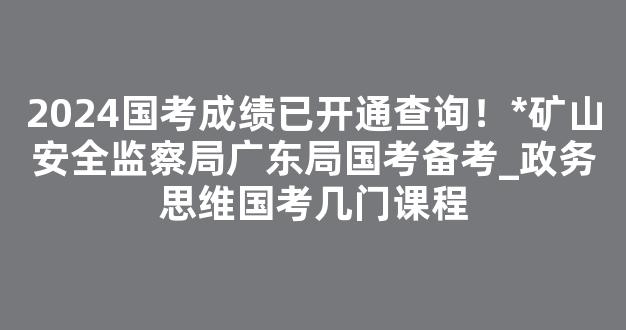 2024国考成绩已开通查询！*矿山安全监察局广东局国考备考_政务思维国考几门课程