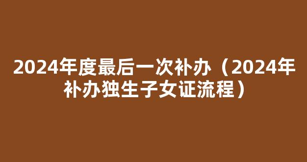 湖南独生子女证补贴政策2024，长沙补办停办时间要早知