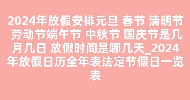 2024年放假安排元旦 春节 清明节 劳动节端午节 中秋节 国庆节是几月几日 放假时间是哪几天_2024年放假日历全年表法定节假日一览表