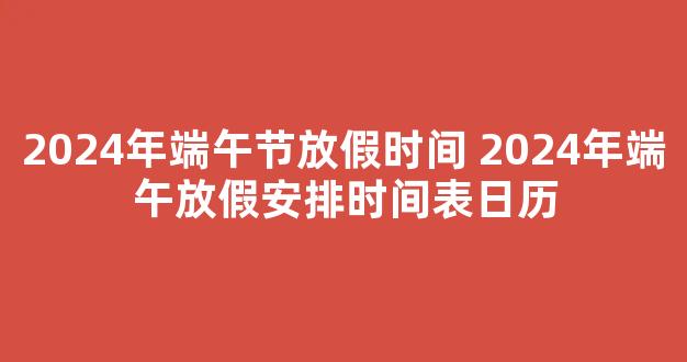 2024年端午节放假时间 2024年端午放假安排时间表日历