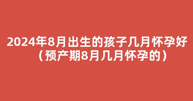 2024年9月生孩子几月备孕 2024年9月出生的孩子适合几月怀孕