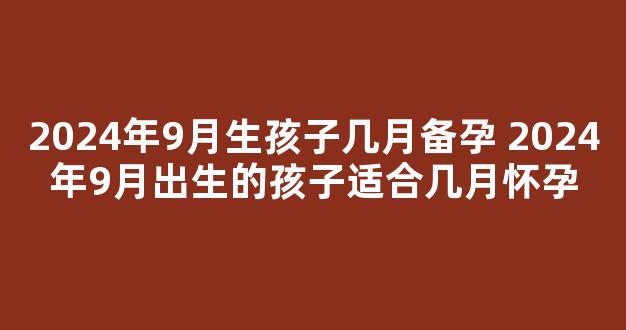 2024年9月生孩子几月备孕 2024年9月出生的孩子适合几月怀孕